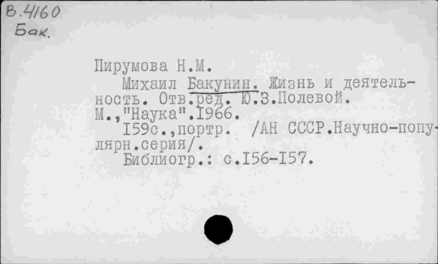 ﻿Ъ.Щ(>0
Пирумова Н.М.
Михаил Бакунин. Жизнь и деятельность. Отв.сед. Ю73.Полевой.
М.,"Наука".19бб.
159с.,портр. /АН СССР.Научно-попу-лярн.серия/.
Библиогр.: с.156-157.